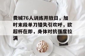 金年会体育官网-费城76人训练开放日，加时末段单刀错失引欢呼，欧超杯在即，身体对抗强度拉满